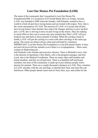 Lost Our Homes Pet Foundation (LOH)
The name of the community that I researched is Lost Our Homes Pet
Foundation(LOH). It is located on 2323 South Hardy Drive in Tempe, Arizona.
L.O.H. was founded in 2008 when the founder, Jodi Polanski, wanted to have a
world in which all pets have loving homes and are treated with respect. Now, that is
the vision and purpose of L.O.H. The mission of L.O.H. is to ensure that all pets
have loving homes when families face major life changes and have to give up their
pets. L.O.H. also is striving to have no pets living on the streets. They are making
as much effort as they can to rescue any stray animals they find. L.O.H. will give
medical care and shots to those animals if needed. When the cat/dog is back to
health, L.O.H. will put the cat/dog in a room with other cats/dogs in the same age
group. The rooms are almost always clean and well kept by volunteers.
IMPORTANT: Lost Our Homes Pet Foundation is a non kill animal shelter. It does
not and will never kill any animals even if there is a overpopulation.... Show more
content on Helpwriting.net ...
Jodi Polanski is the founder and executive director. There is Michelle Lewis, who
is the director of operations, Chris Harris, who is the program manager, and Joni
Loyd, who is the Medical Coordinator. There are many other staff member and
board members, and they are all part time. There is a handfull staff and board
members, but most of the community is made up of just ordinary people with a
passion for animals. There are a couple thousand volunteers at L.O.H. They volunteer
at L.O.H. and play with the cats and dogs, re plenish their food, and clean the cats
litterboxes. Other people donate items such as food, litter, toys, and collars for the
 