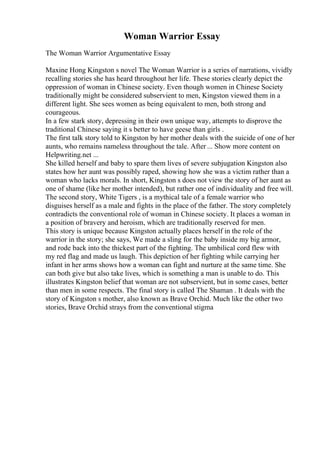Woman Warrior Essay
The Woman Warrior Argumentative Essay
Maxine Hong Kingston s novel The Woman Warrior is a series of narrations, vividly
recalling stories she has heard throughout her life. These stories clearly depict the
oppression of woman in Chinese society. Even though women in Chinese Society
traditionally might be considered subservient to men, Kingston viewed them in a
different light. She sees women as being equivalent to men, both strong and
courageous.
In a few stark story, depressing in their own unique way, attempts to disprove the
traditional Chinese saying it s better to have geese than girls .
The first talk story told to Kingston by her mother deals with the suicide of one of her
aunts, who remains nameless throughout the tale. After ... Show more content on
Helpwriting.net ...
She killed herself and baby to spare them lives of severe subjugation Kingston also
states how her aunt was possibly raped, showing how she was a victim rather than a
woman who lacks morals. In short, Kingston s does not view the story of her aunt as
one of shame (like her mother intended), but rather one of individuality and free will.
The second story, White Tigers , is a mythical tale of a female warrior who
disguises herself as a male and fights in the place of the father. The story completely
contradicts the conventional role of woman in Chinese society. It places a woman in
a position of bravery and heroism, which are traditionally reserved for men.
This story is unique because Kingston actually places herself in the role of the
warrior in the story; she says, We made a sling for the baby inside my big armor,
and rode back into the thickest part of the fighting. The umbilical cord flew with
my red flag and made us laugh. This depiction of her fighting while carrying her
infant in her arms shows how a woman can fight and nurture at the same time. She
can both give but also take lives, which is something a man is unable to do. This
illustrates Kingston belief that woman are not subservient, but in some cases, better
than men in some respects. The final story is called The Shaman . It deals with the
story of Kingston s mother, also known as Brave Orchid. Much like the other two
stories, Brave Orchid strays from the conventional stigma
 