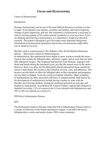 Uterus and Hysterectomy
Causes of Hysterectomy
Introduction
Having a hysterectomy can be one of the most difficult decisions a woman ever has
to make. It can threaten your identity, sexuality, and fertility, and lead to lingering
feelings of grief, depression, and loss. But sometimes a hysterectomy is necessary in
order to increase quality of life, reduce painful symptoms, or even save lives. If you
are thinking about having a hysterectomy, it is important to weigh your decision
carefully. This report is designed to give the reader some important background
information on hysterectomy procedures and on how a hysterectomy might affect
you or someone you love.
But first, what is a hysterectomy? The Webster s New World Medical Dictionary
defines ... Show more content on Helpwriting.net ...
In endometriosis, this endometrial tissue begins to grow in places outside the uterus.
Typical sites include the fallopian tubes, intestines, vagina, and on scars that my form
after abdominal surgery. The misplaced endometrial tissue thickens, engorges with
blood and bleeds during the menstrual cycle, just like the normal tissue in the uterus.
However, there is no place for the abnormally placed endometrial tissue outside the
uterus to shed blood. This results in the formation of cysts, scars, and adhesions. This
process can also block or affect the fallopian tubes so that conception and pregnancy
are less likely to happen. It can also result in complete infertility. Other symptoms
of endometriosis are often associated with heavy or painful periods. Risk factors for
the development of endometriosis include having a mother or sister with the
disorder, never having children, starting the menstrual period at an early age, and
frequent or long periods. According to Dr. Camron Nezhat, Laparoscopic Surgeon at
Stanford University, 5.5% of women in the U.S are infected with Endometriosis and
30% to 40% are infertile as a result of it.
PID Pelvic Inflammatory Disease
[pic]
The Professional Guide to Diseases states that Pelvic Inflammatory Disease refers to
a variety of infections of the female reproductive organs. It can affect the uterus,
fallopian tubes, ovaries and nearby tissues. PID is most commonly
 