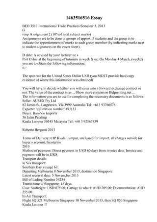 1463516516 Essay
BEO 3517 International Trade Practices Semester 3, 2013
G
roup A ssignment 2 (10%of total subject marks)
Assignments are to be done in groups of approx. 5 students and the group is to
indicate the apportionment of marks to each group member (by indicating marks next
to student signatures on the cover sheet).
D date: A advised by your lecturer ue s
Part O due at the beginning of tutorials in week X ne: On Monday 4 March, (week2)
you are to obtain the following information:
п‚·
The spot rate for the United States Dollar USD (you MUST provide hard copy
evidence of where this information was obtained)
You will have to decide whether you will enter into a forward exchange contract or
not. The value of the contract is as ... Show more content on Helpwriting.net ...
The information you are to use for completing the necessary documents is as follows:
Seller: AUSEX Pty Ltd
82 James St, Largetown, Vic 3999 Australia Tel: +613 93766578
Exporter registration number: VU133
Buyer: Bamboo Imports
56 Jalan Petaling
Kuala Lumpur 50545 Malaysia Tel: +60 3 92567839
Roberto Bergami 2013
Terms of Delivery: CIP Kuala Lumpur, uncleared for import, all charges outside for
buyer s account, Incoterms
2010
Method of payment: Direct payment in USD 60 days from invoice date. Invoice and
payment will be in USD.
Transport details:
a) Sea transport:
Southern Bay voyage 67,
Departing Melbourne 8 November 2013, destination Singapore
Latest receival date: 5 Novem,ber 2013
Bill of Lading Number 54234
Transit time to Singapore: 15 days
Cost: Seafreight: USD 875.00; Cartage to wharf: AUD 205.00; Documentation: AUD
255.00
b) Air Transport:
Flight SQ 321 Melbourne Singapore 10 November 2013, then SQ 850 Singapore
Kuala Lumpur 11
 