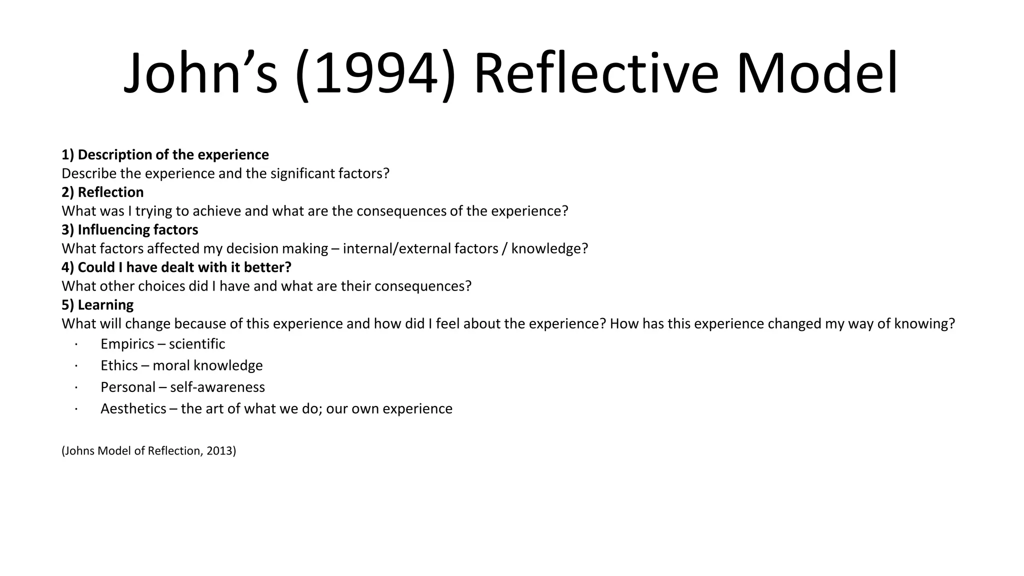 John’s (1994) Reflective Model
1) Description of the experience
Describe the experience and the significant factors?
2) Reflection
What was I trying to achieve and what are the consequences of the experience?
3) Influencing factors
What factors affected my decision making – internal/external factors / knowledge?
4) Could I have dealt with it better?
What other choices did I have and what are their consequences?
5) Learning
What will change because of this experience and how did I feel about the experience? How has this experience changed my way of knowing?
· Empirics – scientific
· Ethics – moral knowledge
· Personal – self-awareness
· Aesthetics – the art of what we do; our own experience
(Johns Model of Reflection, 2013)
 