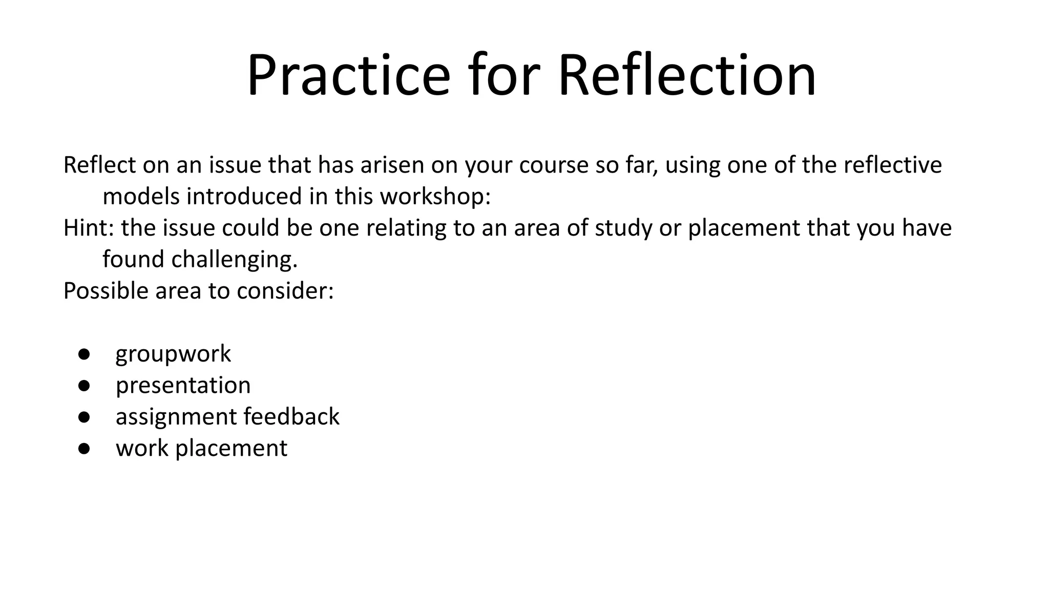 Practice for Reflection
Reflect on an issue that has arisen on your course so far, using one of the reflective
models introduced in this workshop:
Hint: the issue could be one relating to an area of study or placement that you have
found challenging.
Possible area to consider:
● groupwork
● presentation
● assignment feedback
● work placement
 