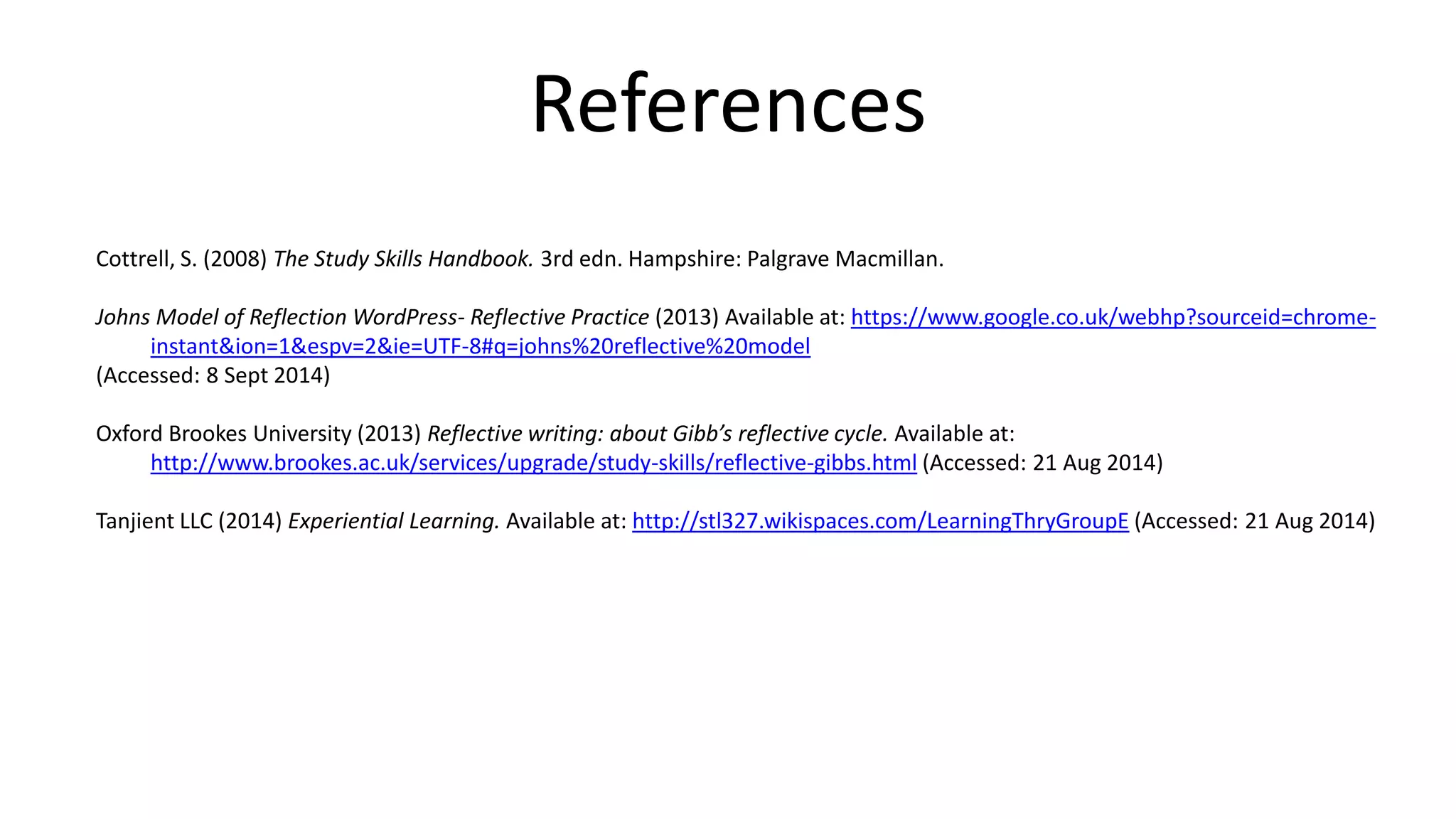References
Cottrell, S. (2008) The Study Skills Handbook. 3rd edn. Hampshire: Palgrave Macmillan.
Johns Model of Reflection WordPress- Reflective Practice (2013) Available at: https://www.google.co.uk/webhp?sourceid=chrome-
instant&ion=1&espv=2&ie=UTF-8#q=johns%20reflective%20model
(Accessed: 8 Sept 2014)
Oxford Brookes University (2013) Reflective writing: about Gibb’s reflective cycle. Available at:
http://www.brookes.ac.uk/services/upgrade/study-skills/reflective-gibbs.html (Accessed: 21 Aug 2014)
Tanjient LLC (2014) Experiential Learning. Available at: http://stl327.wikispaces.com/LearningThryGroupE (Accessed: 21 Aug 2014)
 