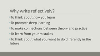 Why write reflectively?
To think about how you learn
To promote deep learning
To make connections between theory and practice
To learn from your mistakes
To think about what you want to do differently in the
future
 