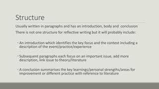 Structure
Usually written in paragraphs and has an introduction, body and conclusion
There is not one structure for reflective writing but it will probably include:
An introduction which identifies the key focus and the context including a
description of the event/practice/experience
Subsequent paragraphs each focus on an important issue, add more
description, link issue to theory/literature
A conclusion summarises the key learnings/personal strengths/areas for
improvement or different practice with reference to literature
 
