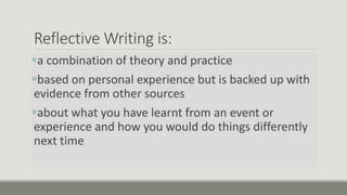 Reflective Writing is:
a combination of theory and practice
based on personal experience but is backed up with
evidence from other sources
about what you have learnt from an event or
experience and how you would do things differently
next time
 