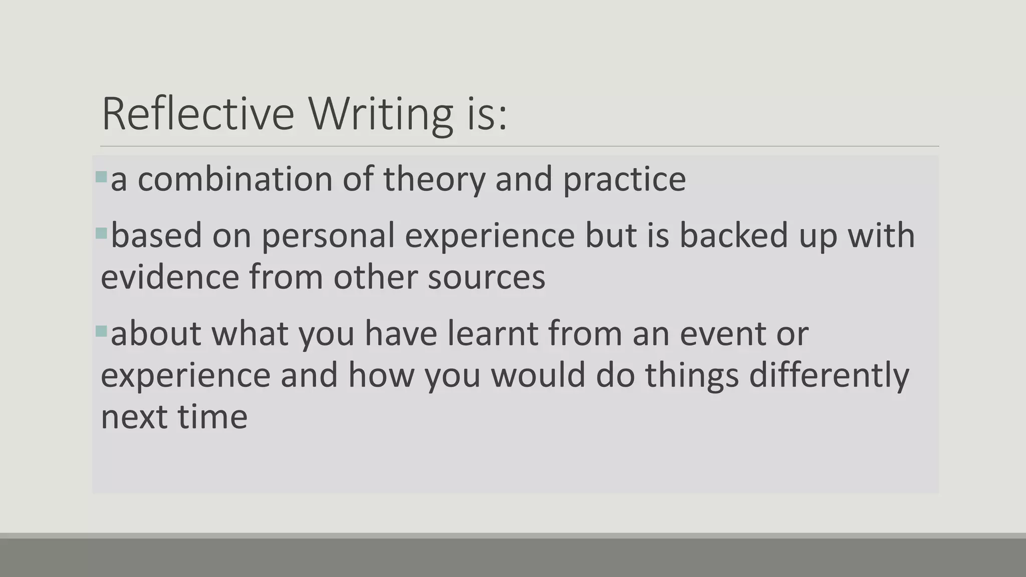 Reflective Writing is:
a combination of theory and practice
based on personal experience but is backed up with
evidence from other sources
about what you have learnt from an event or
experience and how you would do things differently
next time
