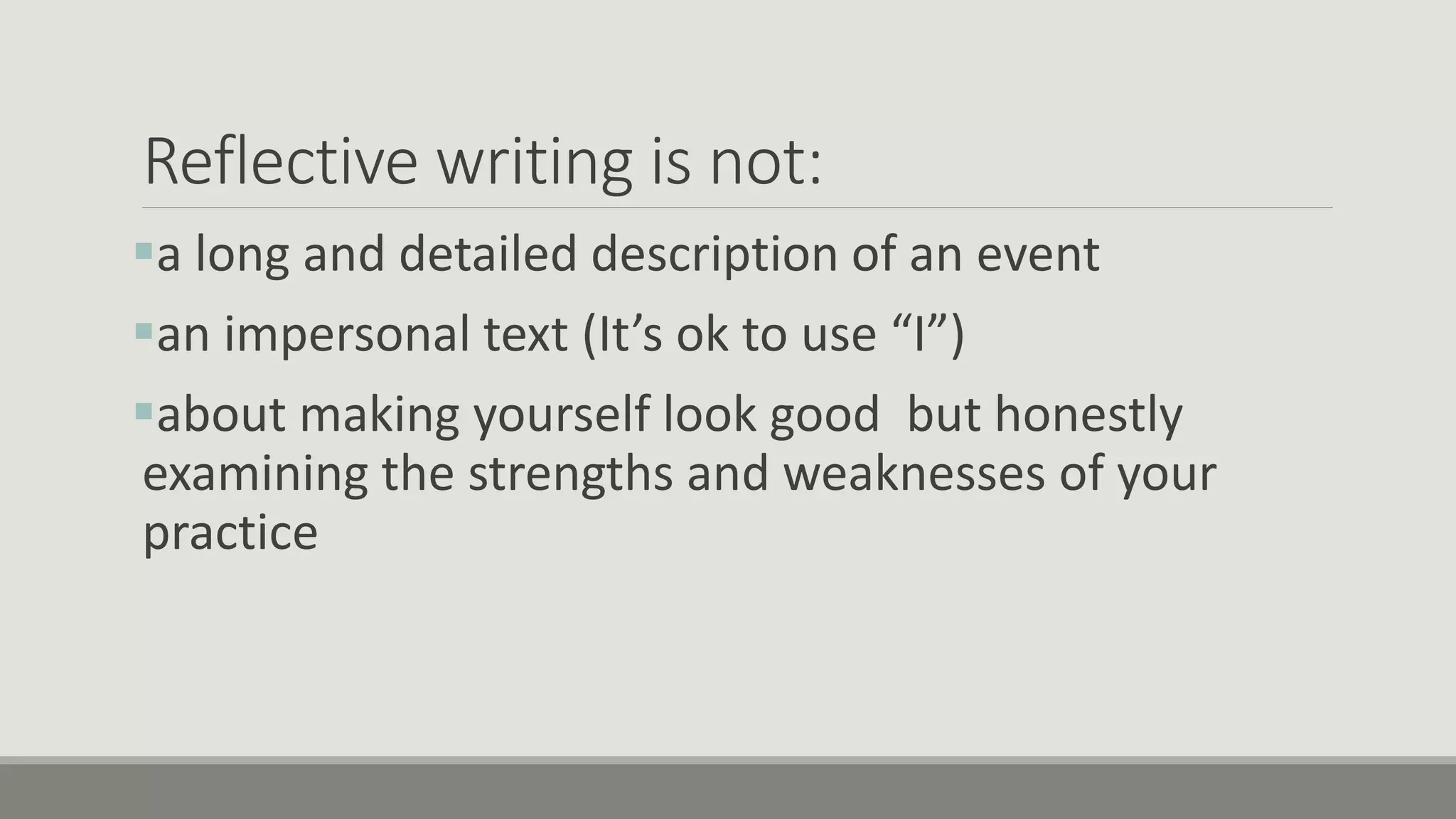 Reflective writing is not:
a long and detailed description of an event
an impersonal text (It’s ok to use “I”)
about making yourself look good but honestly
examining the strengths and weaknesses of your
practice