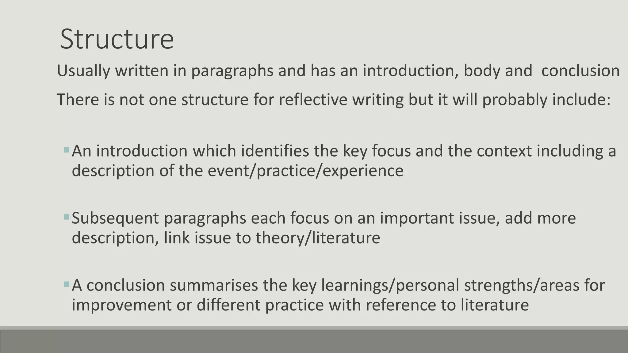 Structure
Usually written in paragraphs and has an introduction, body and conclusion
There is not one structure for reflective writing but it will probably include:
An introduction which identifies the key focus and the context including a
description of the event/practice/experience
Subsequent paragraphs each focus on an important issue, add more
description, link issue to theory/literature
A conclusion summarises the key learnings/personal strengths/areas for
improvement or different practice with reference to literature