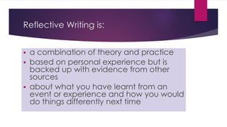 Reflective Writing is:
 a combination of theory and practice
 based on personal experience but is
backed up with evidence from other
sources
 about what you have learnt from an
event or experience and how you would
do things differently next time
 