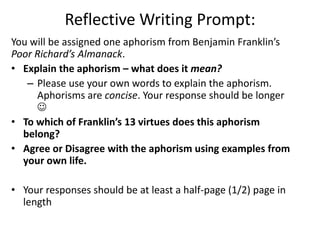 Reflective Writing Prompt:
You will be assigned one aphorism from Benjamin Franklin’s
Poor Richard’s Almanack.
• Explain the aphorism – what does it mean?
   – Please use your own words to explain the aphorism.
     Aphorisms are concise. Your response should be longer
     
• To which of Franklin’s 13 virtues does this aphorism
  belong?
• Agree or Disagree with the aphorism using examples from
  your own life.

• Your responses should be at least a half-page (1/2) page in
  length
 