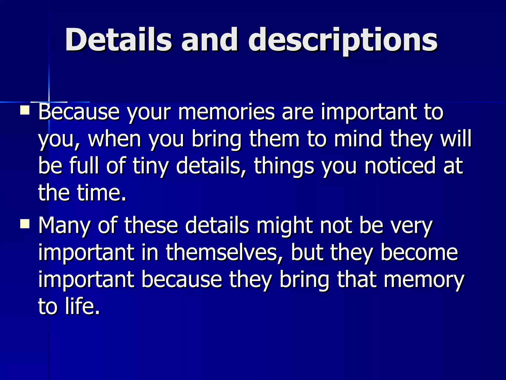 Details and descriptions Because your memories are important to you, when you bring them to mind they will be full of tiny details, things you noticed at the time.  Many of these details might not be very important in themselves, but they become important because they bring that memory to life. 