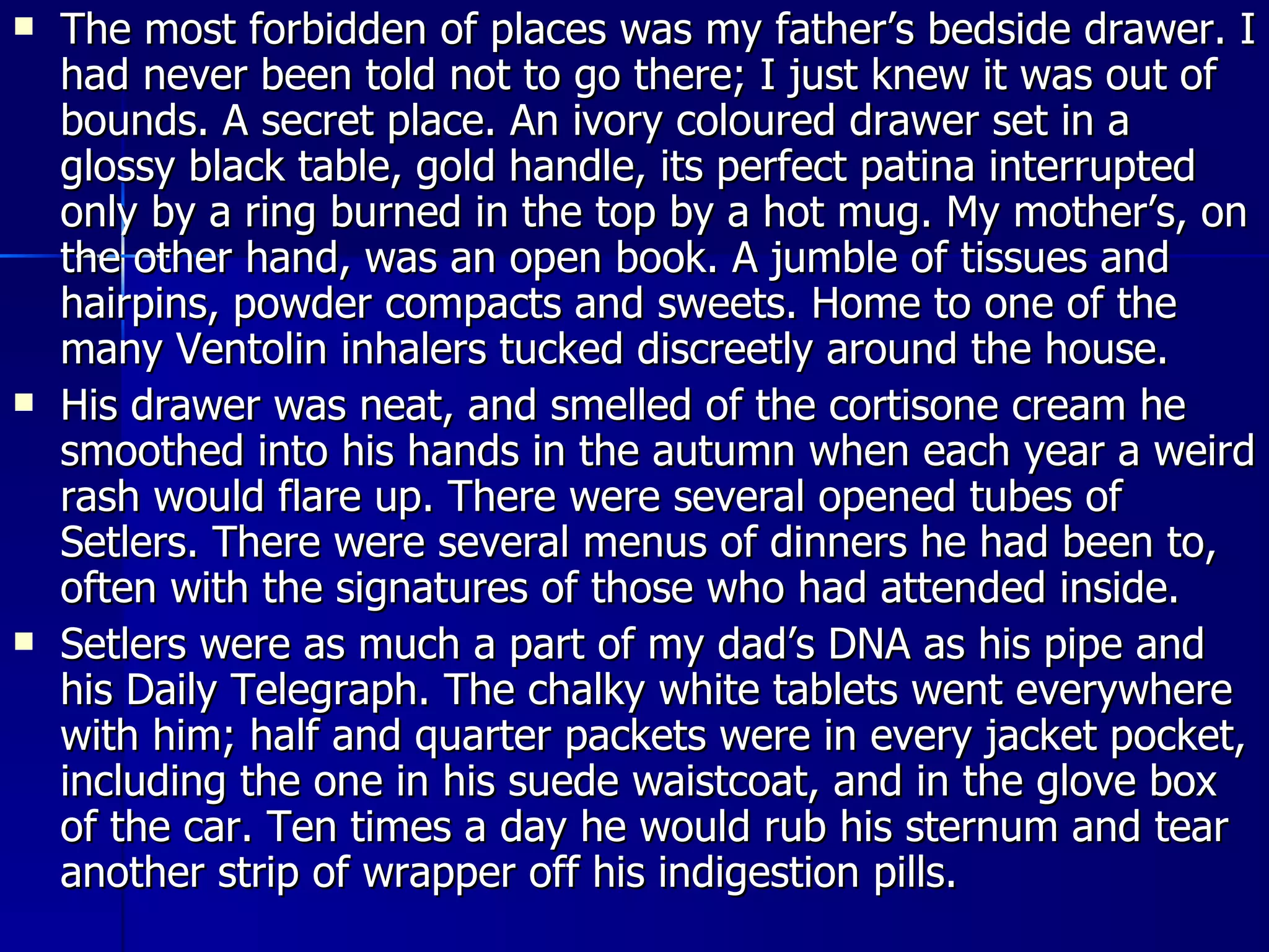 The most forbidden of places was my father’s bedside drawer. I had never been told not to go there; I just knew it was out of bounds. A secret place. An ivory coloured drawer set in a glossy black table, gold handle, its perfect patina interrupted only by a ring burned in the top by a hot mug. My mother’s, on the other hand, was an open book. A jumble of tissues and hairpins, powder compacts and sweets. Home to one of the many Ventolin inhalers tucked discreetly around the house. His drawer was neat, and smelled of the cortisone cream he smoothed into his hands in the autumn when each year a weird rash would flare up. There were several opened tubes of Setlers. There were several menus of dinners he had been to, often with the signatures of those who had attended inside. Setlers were as much a part of my dad’s DNA as his pipe and his Daily Telegraph. The chalky white tablets went everywhere with him; half and quarter packets were in every jacket pocket, including the one in his suede waistcoat, and in the glove box of the car. Ten times a day he would rub his sternum and tear another strip of wrapper off his indigestion pills. 