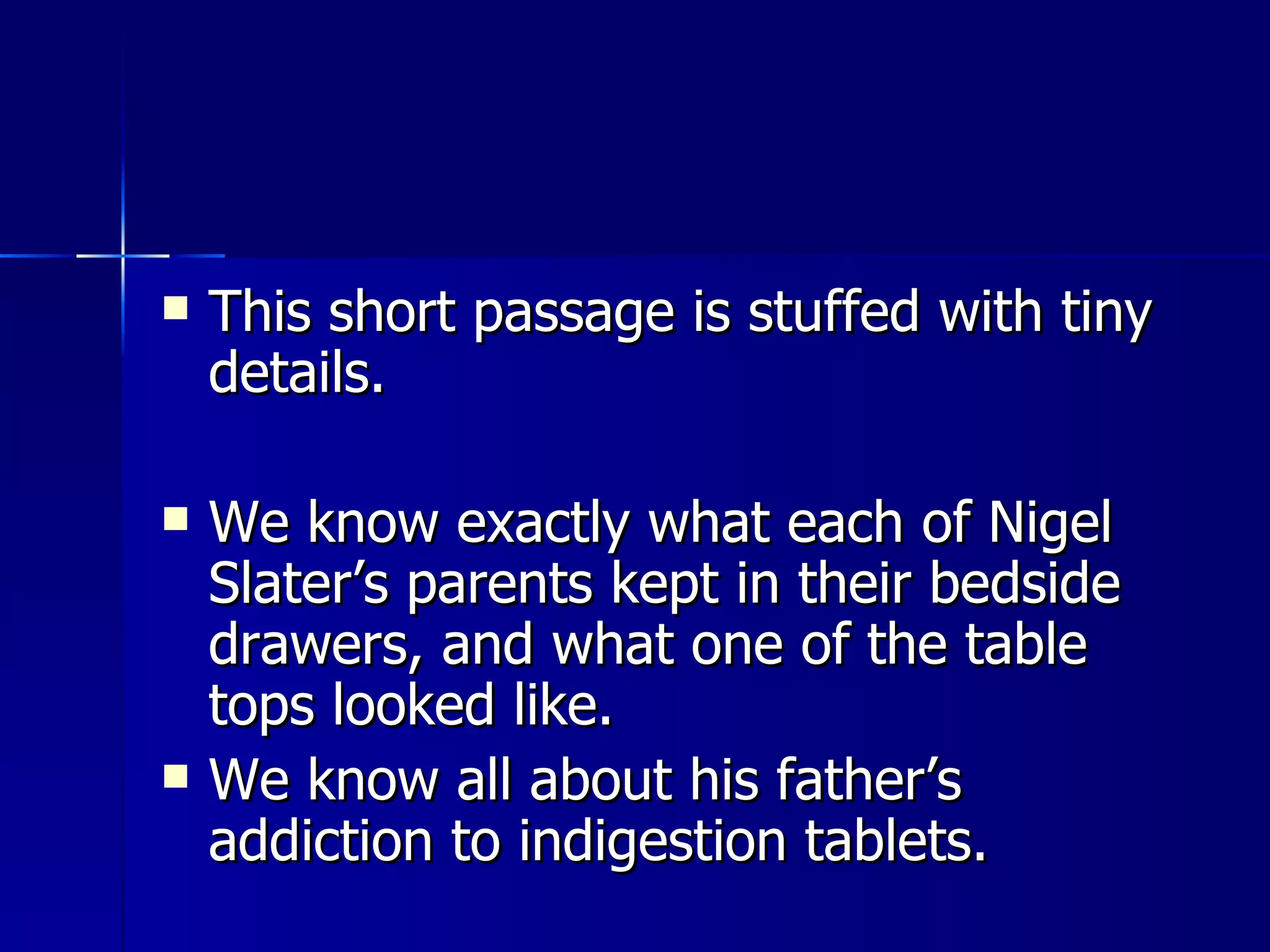 This short passage is stuffed with tiny details.  We know exactly what each of Nigel Slater’s parents kept in their bedside drawers, and what one of the table tops looked like.  We know all about his father’s addiction to indigestion tablets. 