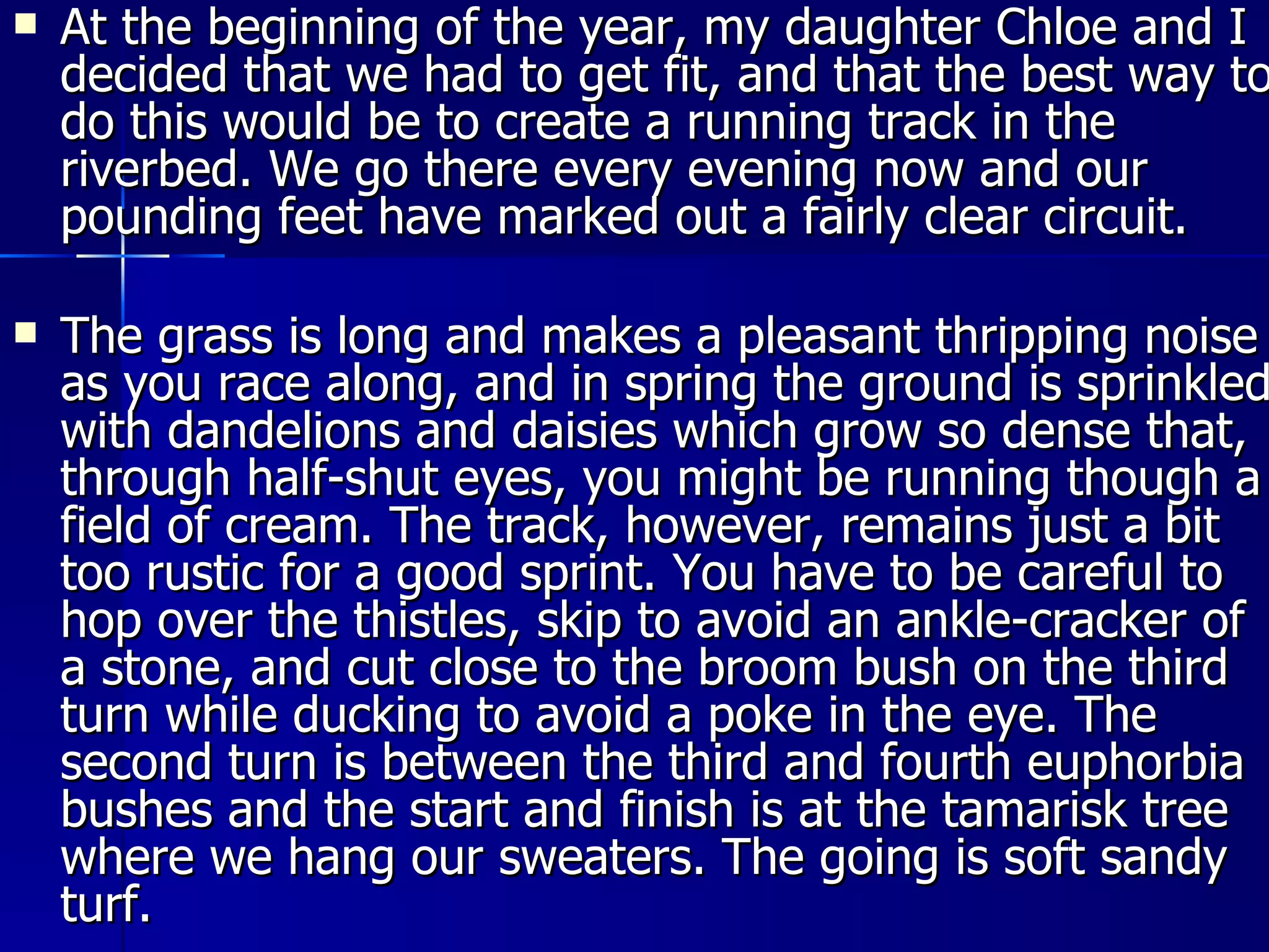 At the beginning of the year, my daughter Chloe and I decided that we had to get fit, and that the best way to do this would be to create a running track in the riverbed. We go there every evening now and our pounding feet have marked out a fairly clear circuit. The grass is long and makes a pleasant thripping noise as you race along, and in spring the ground is sprinkled with dandelions and daisies which grow so dense that, through half-shut eyes, you might be running though a field of cream. The track, however, remains just a bit too rustic for a good sprint. You have to be careful to hop over the thistles, skip to avoid an ankle-cracker of a stone, and cut close to the broom bush on the third turn while ducking to avoid a poke in the eye. The second turn is between the third and fourth euphorbia bushes and the start and finish is at the tamarisk tree where we hang our sweaters. The going is soft sandy turf. 