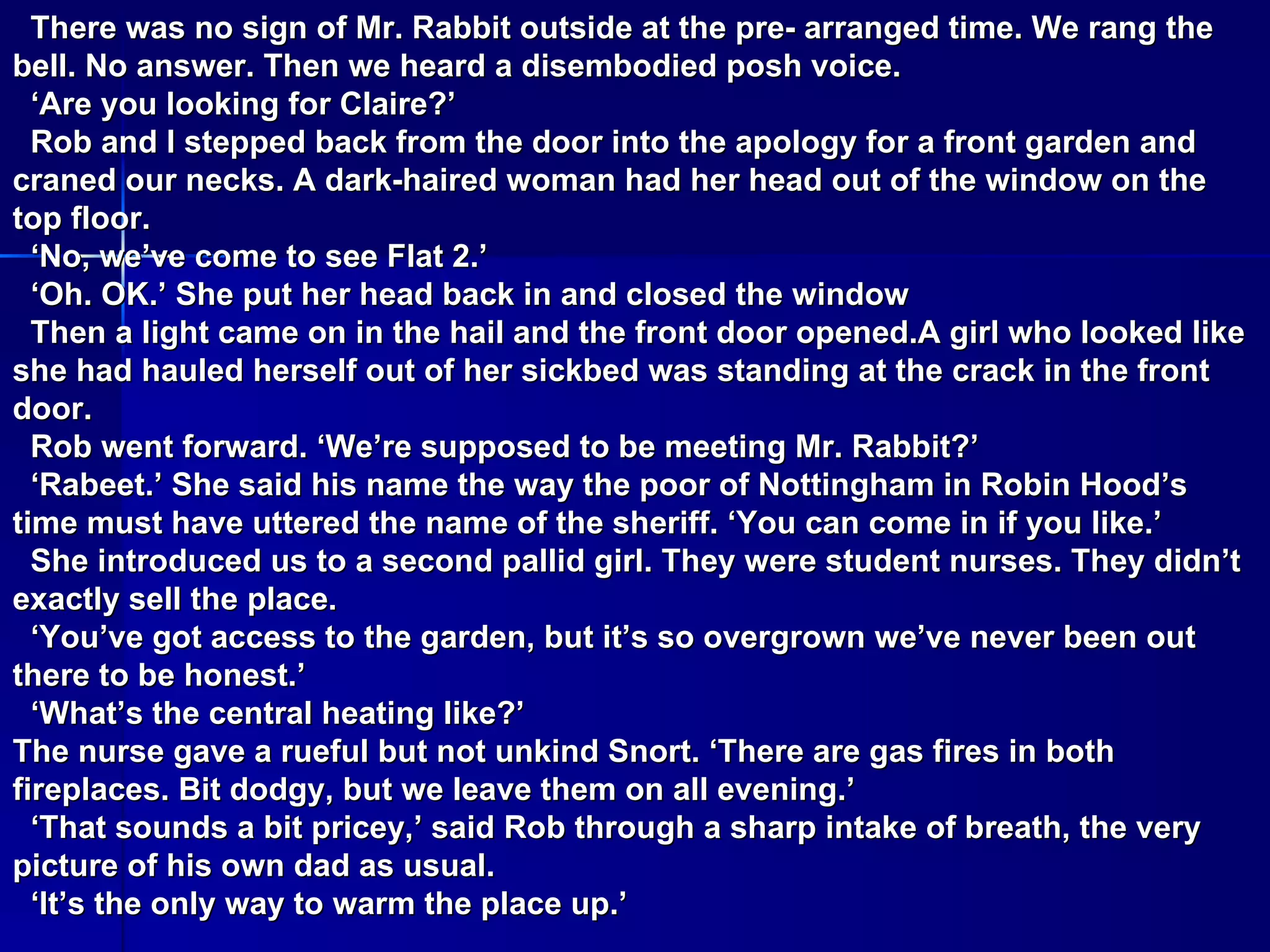 There was no sign of Mr. Rabbit outside at the pre- arranged time. We rang the bell. No answer. Then we heard a disembodied posh voice. ‘ Are you looking for Claire?’ Rob and I stepped back from the door into the apology for a front garden and craned our necks. A dark-haired woman had her head out of the window on the top floor. ‘ No, we’ve come to see Flat 2.’ ‘ Oh. OK.’ She put her head back in and closed the window Then a light came on in the hail and the front door opened.A girl who looked like she had hauled herself out of her sickbed was standing at the crack in the front door. Rob went forward. ‘We’re supposed to be meeting Mr. Rabbit?’ ‘ Rabeet.’ She said his name the way the poor of Nottingham in Robin Hood’s time must have uttered the name of the sheriff. ‘You can come in if you like.’ She introduced us to a second pallid girl. They were student nurses. They didn’t exactly sell the place. ‘ You’ve got access to the garden, but it’s so overgrown we’ve never been out there to be honest.’ ‘ What’s the central heating like?’ The nurse gave a rueful but not unkind Snort. ‘There are gas fires in both fireplaces. Bit dodgy, but we leave them on all evening.’ ‘ That sounds a bit pricey,’ said Rob through a sharp intake of breath, the very picture of his own dad as usual. ‘ It’s the only way to warm the place up.’ 