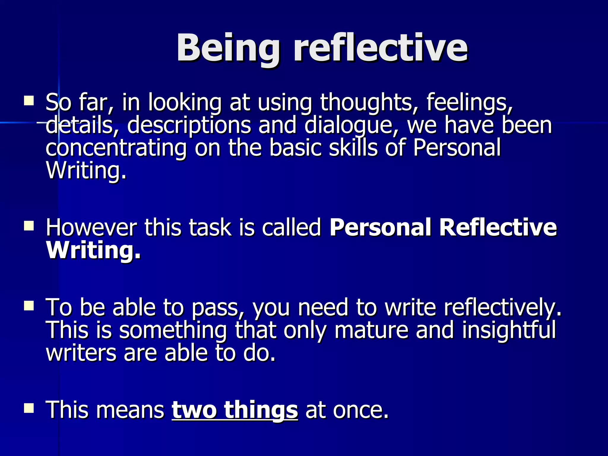 Being reflective So far, in looking at using thoughts, feelings, details, descriptions and dialogue, we have been concentrating on the basic skills of Personal Writing.  However this task is called  Personal Reflective Writing.   To be able to pass, you need to write reflectively. This is something that only mature and insightful writers are able to do. This means  two things  at once. 
