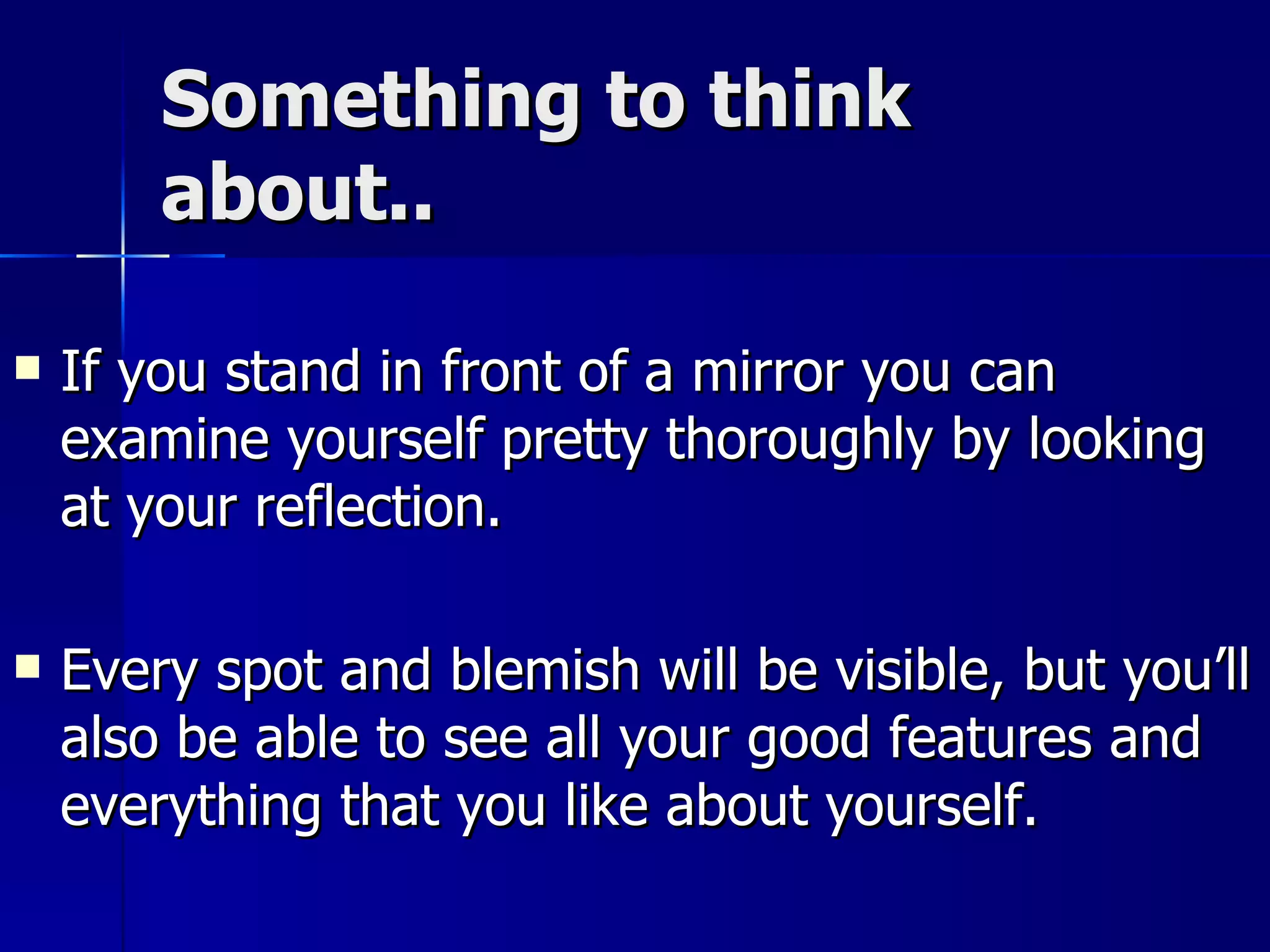 Something to think about.. If you stand in front of a mirror you can examine yourself pretty thoroughly by looking at your reflection.  Every spot and blemish will be visible, but you’ll also be able to see all your good features and everything that you like about yourself. 