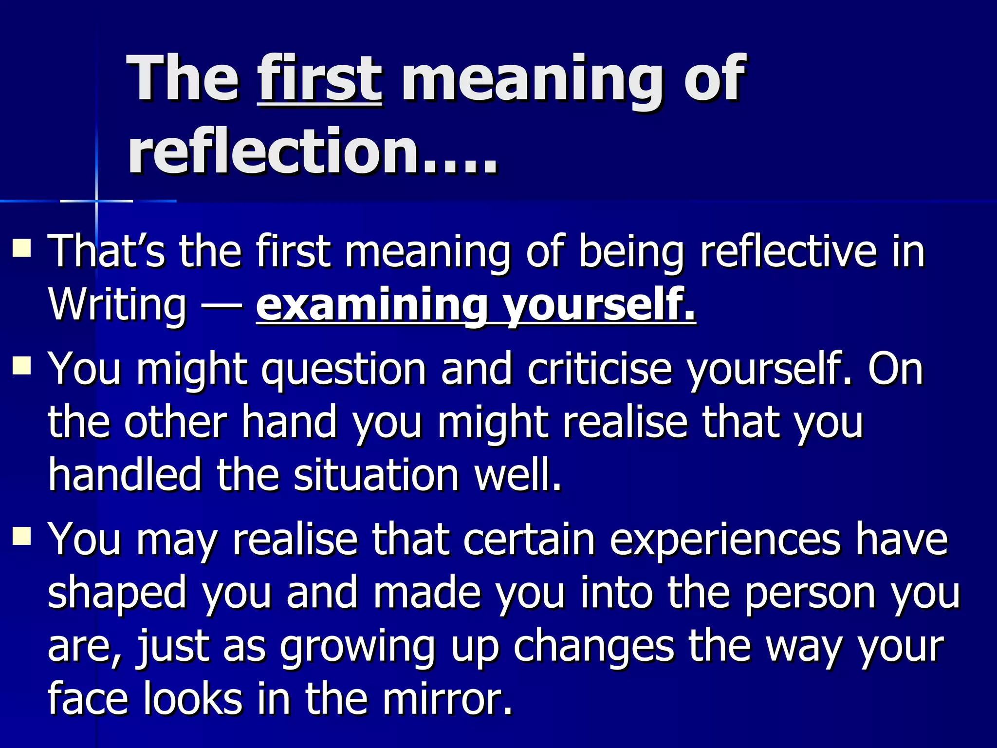 The  first  meaning of reflection…. That’s the first meaning of being reflective in Writing —  examining yourself. You might question and criticise yourself. On the other hand you might realise that you handled the situation well. You may realise that certain experiences have shaped you and made you into the person you are, just as growing up changes the way your face looks in the mirror. 