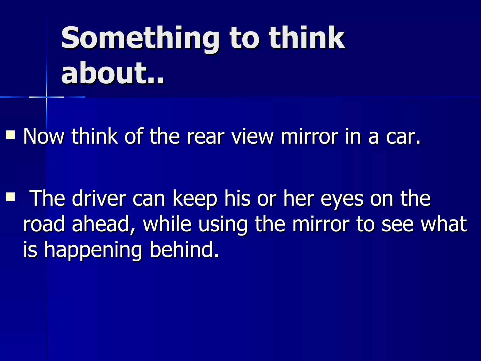 Something to think about.. Now think of the rear view mirror in a car. The driver can keep his or her eyes on the road ahead, while using the mirror to see what is happening behind. 
