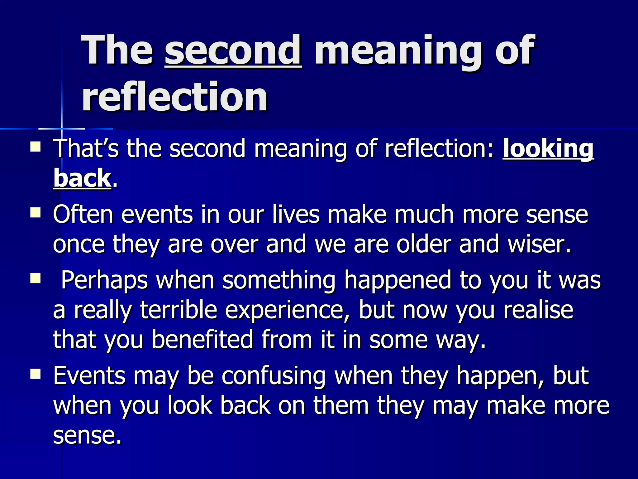 The  second  meaning of reflection That’s the second meaning of reflection:  looking back .  Often events in our lives make much more sense once they are over and we are older and wiser. Perhaps when something happened to you it was a really terrible experience, but now you realise that you benefited from it in some way.  Events may be confusing when they happen, but when you look back on them they may make more sense. 