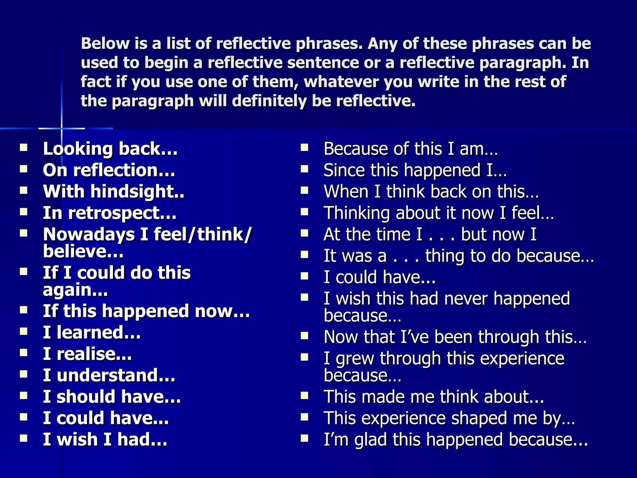 Below is a list of reflective phrases. Any of these phrases can be used to begin a reflective sentence or a reflective paragraph. In fact if you use one of them, whatever you write in the rest of the paragraph will definitely be reflective. Looking back… On reflection… With hindsight.. In retrospect… Nowadays I feel/think/believe… If I could do this again... If this happened now… I learned… I realise... I understand… I should have… I could have... I wish I had… Because of this I am… Since this happened I… When I think back on this… Thinking about it now I feel… At the time I . . . but now I It was a . . . thing to do because… I could have... I wish this had never happened because… Now that I’ve been through this… I grew through this experience because… This made me think about... This experience shaped me by… I’m glad this happened because... 