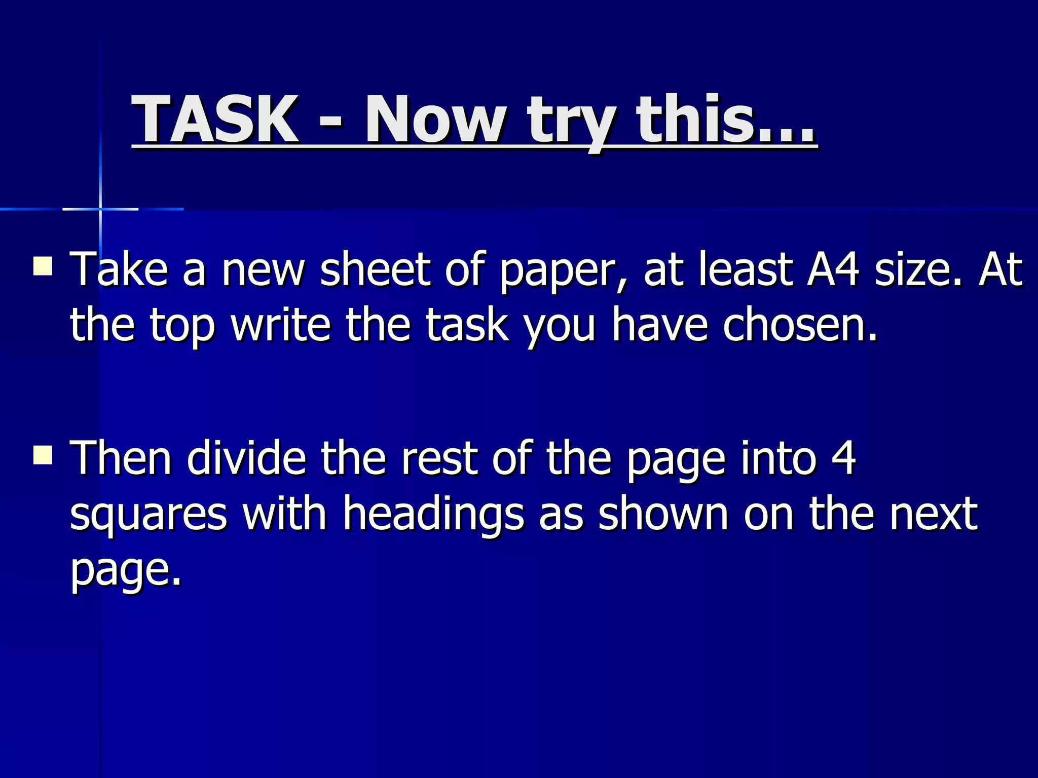 TASK - Now try this… Take a new sheet of paper, at least A4 size. At the top write the task you have chosen.  Then divide the rest of the page into 4 squares with headings as shown on the next page. 