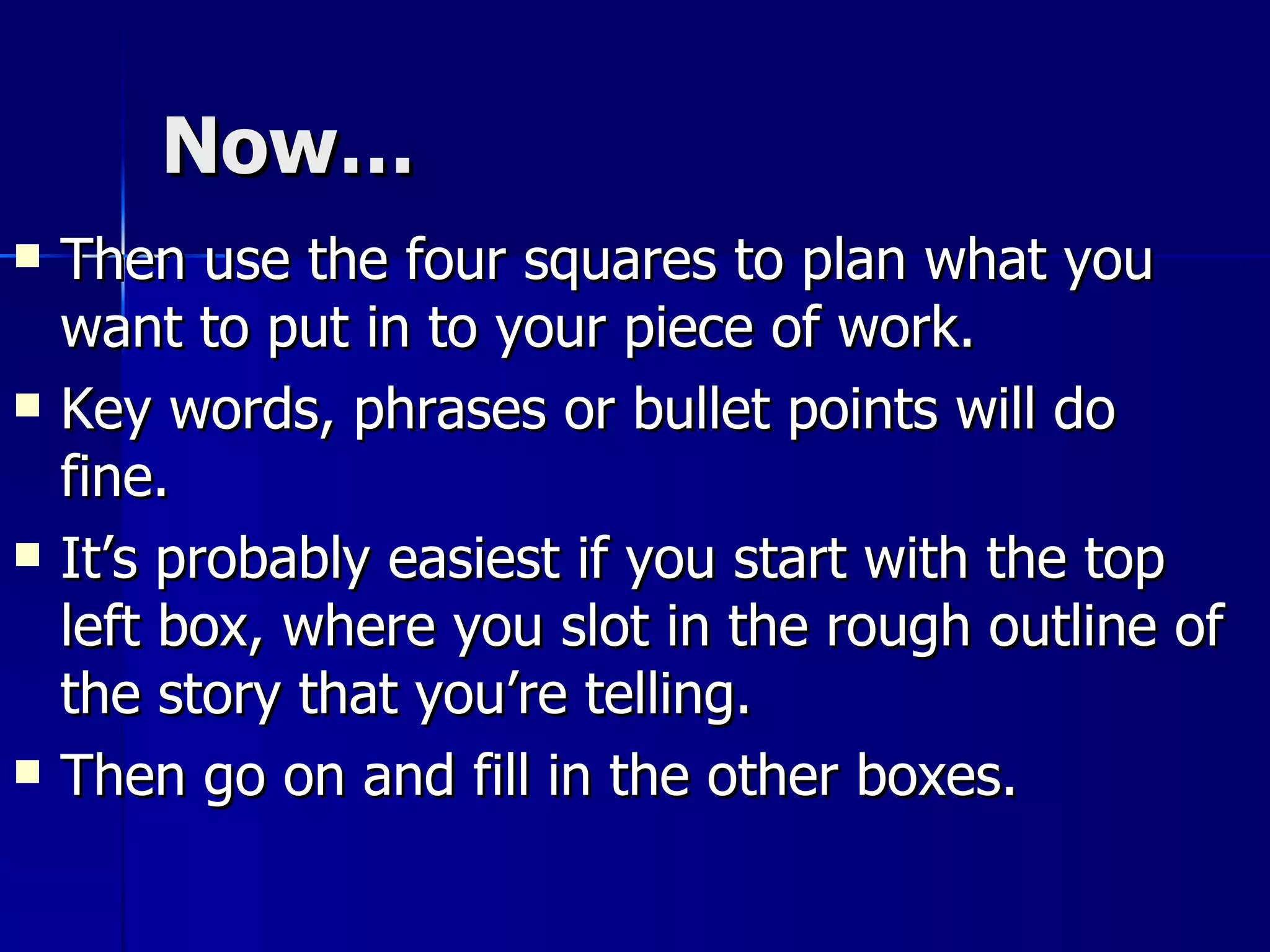 Now… Then use the four squares to plan what you want to put in to your piece of work.  Key words, phrases or bullet points will do fine.  It’s probably easiest if you start with the top left box, where you slot in the rough outline of the story that you’re telling.  Then go on and fill in the other boxes. 
