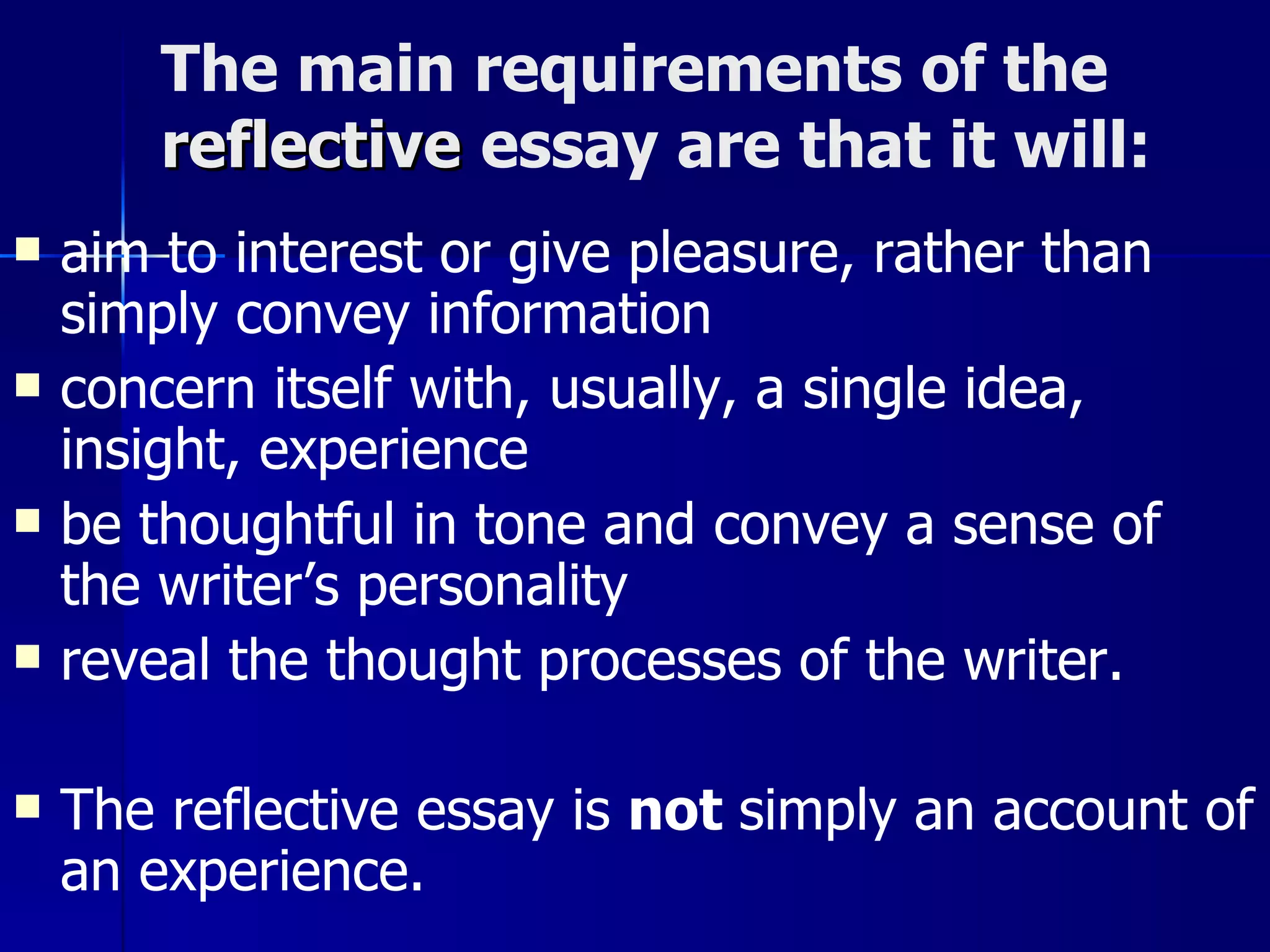 The main requirements of the  reflective   essay are that it will:  aim to interest or give pleasure, rather than simply convey information  concern itself with, usually, a single idea, insight, experience  be thoughtful in tone and convey a sense of the writer’s personality  reveal the thought processes of the writer.  The reflective essay is  not  simply an account of an experience.   