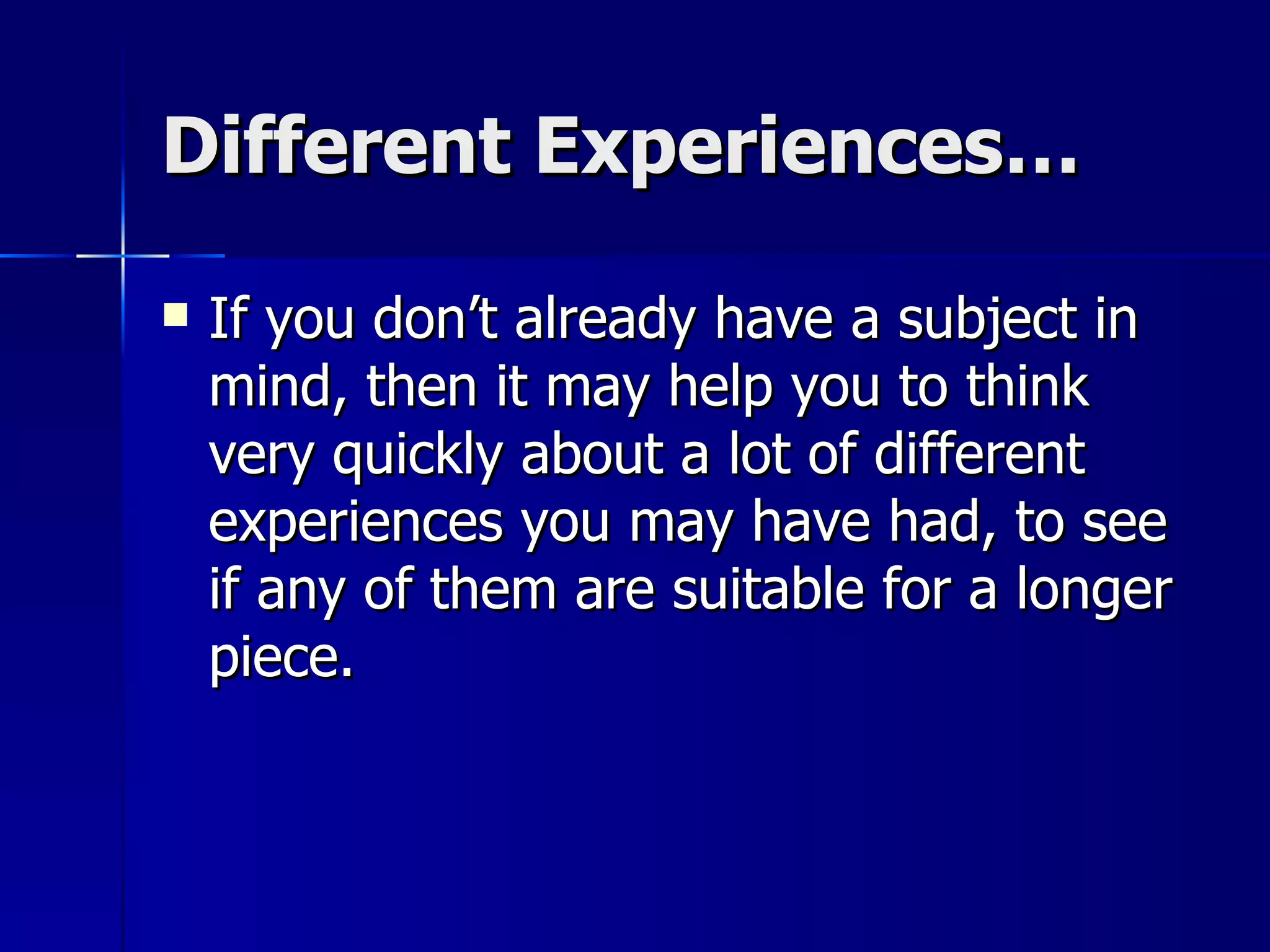 Different Experiences… If you don’t already have a subject in mind, then it may help you to think very quickly about a lot of different experiences you may have had, to see if any of them are suitable for a longer piece. 