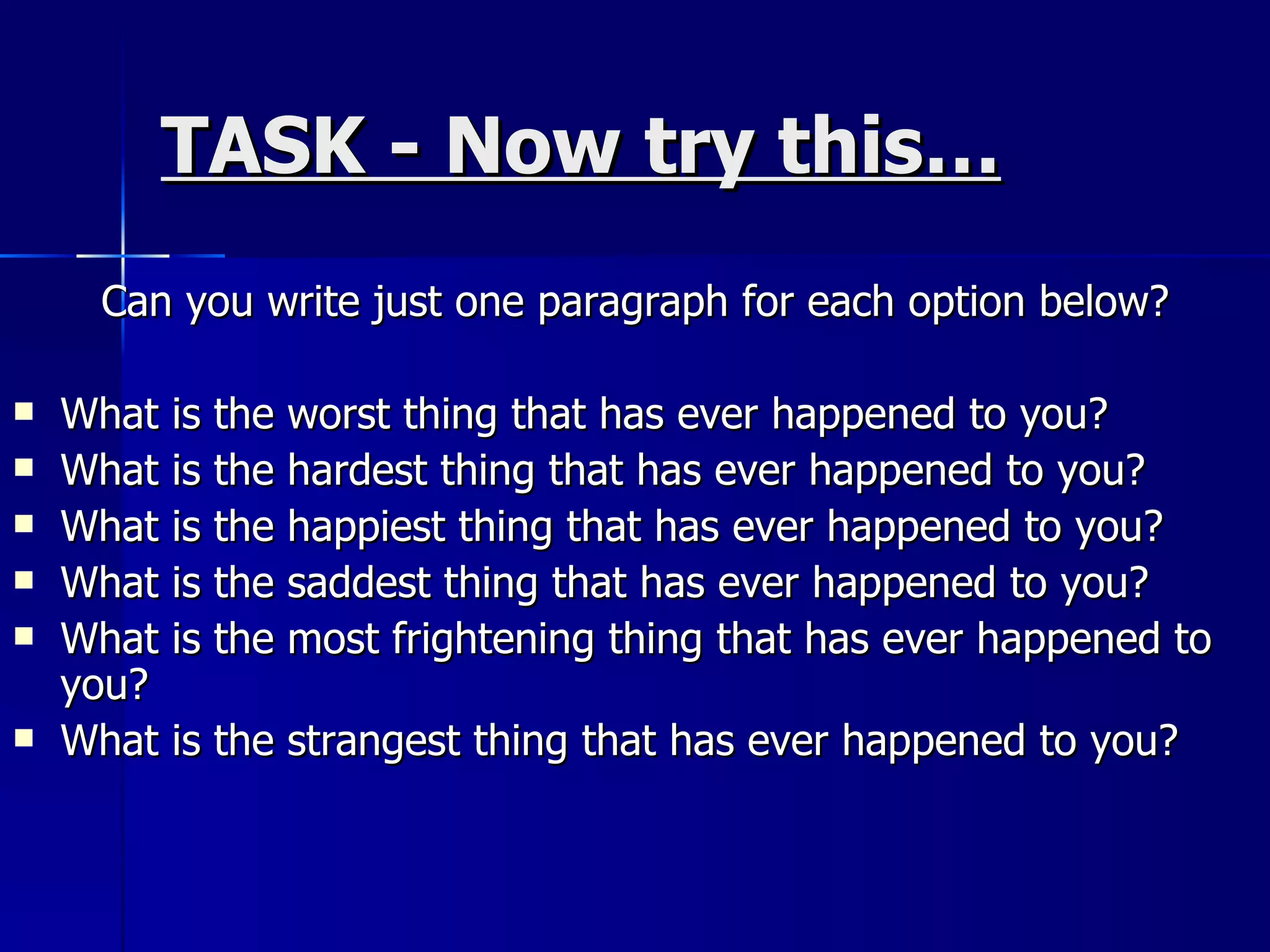 TASK - Now try this… Can you write just one paragraph for each option below? What is the worst thing that has ever happened to you? What is the hardest thing that has ever happened to you? What is the happiest thing that has ever happened to you? What is the saddest thing that has ever happened to you? What is the most frightening thing that has ever happened to you? What is the strangest thing that has ever happened to you? 