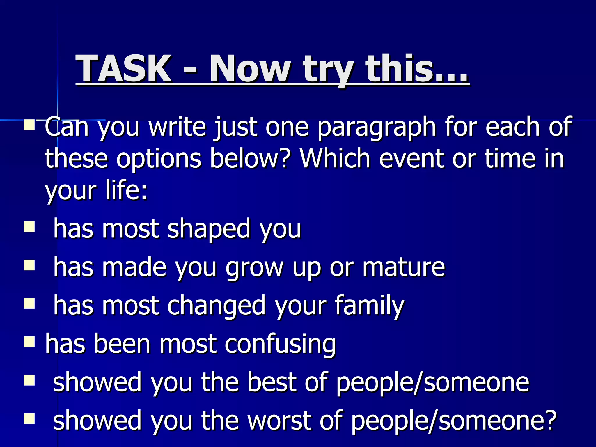 TASK - Now try this… Can you write just one paragraph for each of these options below? Which event or time in your life: has most shaped you has made you grow up or mature has most changed your family has been most confusing showed you the best of people/someone showed you the worst of people/someone? 