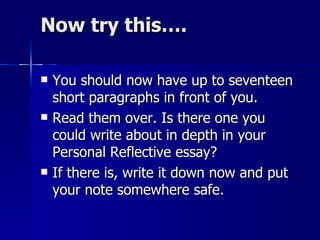 Now try this…. You should now have up to seventeen short paragraphs in front of you.  Read them over. Is there one you could write about in depth in your Personal Reflective essay?  If there is, write it down now and put your note somewhere safe. 