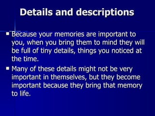 Details and descriptions Because your memories are important to you, when you bring them to mind they will be full of tiny details, things you noticed at the time.  Many of these details might not be very important in themselves, but they become important because they bring that memory to life. 
