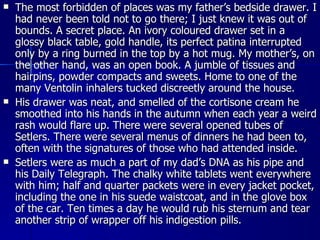 The most forbidden of places was my father’s bedside drawer. I had never been told not to go there; I just knew it was out of bounds. A secret place. An ivory coloured drawer set in a glossy black table, gold handle, its perfect patina interrupted only by a ring burned in the top by a hot mug. My mother’s, on the other hand, was an open book. A jumble of tissues and hairpins, powder compacts and sweets. Home to one of the many Ventolin inhalers tucked discreetly around the house. His drawer was neat, and smelled of the cortisone cream he smoothed into his hands in the autumn when each year a weird rash would flare up. There were several opened tubes of Setlers. There were several menus of dinners he had been to, often with the signatures of those who had attended inside. Setlers were as much a part of my dad’s DNA as his pipe and his Daily Telegraph. The chalky white tablets went everywhere with him; half and quarter packets were in every jacket pocket, including the one in his suede waistcoat, and in the glove box of the car. Ten times a day he would rub his sternum and tear another strip of wrapper off his indigestion pills. 