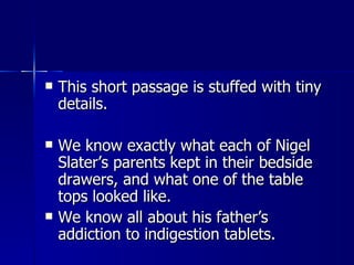 This short passage is stuffed with tiny details.  We know exactly what each of Nigel Slater’s parents kept in their bedside drawers, and what one of the table tops looked like.  We know all about his father’s addiction to indigestion tablets. 