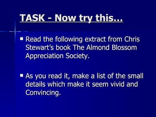 TASK - Now try this… Read the following extract from Chris Stewart’s book The Almond Blossom Appreciation Society.  As you read it, make a list of the small details which make it seem vivid and Convincing. 