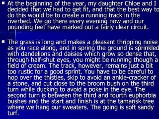 At the beginning of the year, my daughter Chloe and I decided that we had to get fit, and that the best way to do this would be to create a running track in the riverbed. We go there every evening now and our pounding feet have marked out a fairly clear circuit. The grass is long and makes a pleasant thripping noise as you race along, and in spring the ground is sprinkled with dandelions and daisies which grow so dense that, through half-shut eyes, you might be running though a field of cream. The track, however, remains just a bit too rustic for a good sprint. You have to be careful to hop over the thistles, skip to avoid an ankle-cracker of a stone, and cut close to the broom bush on the third turn while ducking to avoid a poke in the eye. The second turn is between the third and fourth euphorbia bushes and the start and finish is at the tamarisk tree where we hang our sweaters. The going is soft sandy turf. 