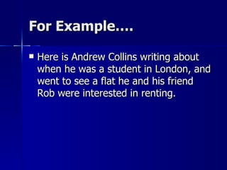 For Example…. Here is Andrew Collins writing about when he was a student in London, and went to see a flat he and his friend Rob were interested in renting. 