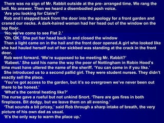 There was no sign of Mr. Rabbit outside at the pre- arranged time. We rang the bell. No answer. Then we heard a disembodied posh voice. ‘ Are you looking for Claire?’ Rob and I stepped back from the door into the apology for a front garden and craned our necks. A dark-haired woman had her head out of the window on the top floor. ‘ No, we’ve come to see Flat 2.’ ‘ Oh. OK.’ She put her head back in and closed the window Then a light came on in the hail and the front door opened.A girl who looked like she had hauled herself out of her sickbed was standing at the crack in the front door. Rob went forward. ‘We’re supposed to be meeting Mr. Rabbit?’ ‘ Rabeet.’ She said his name the way the poor of Nottingham in Robin Hood’s time must have uttered the name of the sheriff. ‘You can come in if you like.’ She introduced us to a second pallid girl. They were student nurses. They didn’t exactly sell the place. ‘ You’ve got access to the garden, but it’s so overgrown we’ve never been out there to be honest.’ ‘ What’s the central heating like?’ The nurse gave a rueful but not unkind Snort. ‘There are gas fires in both fireplaces. Bit dodgy, but we leave them on all evening.’ ‘ That sounds a bit pricey,’ said Rob through a sharp intake of breath, the very picture of his own dad as usual. ‘ It’s the only way to warm the place up.’ 