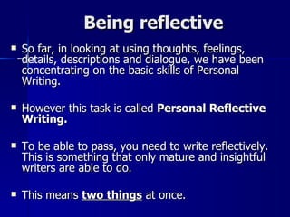 Being reflective So far, in looking at using thoughts, feelings, details, descriptions and dialogue, we have been concentrating on the basic skills of Personal Writing.  However this task is called  Personal Reflective Writing.   To be able to pass, you need to write reflectively. This is something that only mature and insightful writers are able to do. This means  two things  at once. 