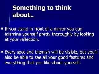 Something to think about.. If you stand in front of a mirror you can examine yourself pretty thoroughly by looking at your reflection.  Every spot and blemish will be visible, but you’ll also be able to see all your good features and everything that you like about yourself. 