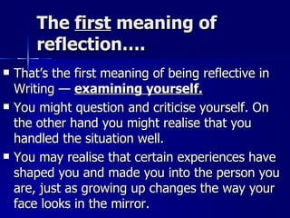 The  first  meaning of reflection…. That’s the first meaning of being reflective in Writing —  examining yourself. You might question and criticise yourself. On the other hand you might realise that you handled the situation well. You may realise that certain experiences have shaped you and made you into the person you are, just as growing up changes the way your face looks in the mirror. 