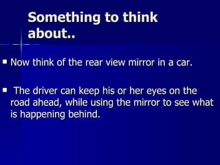 Something to think about.. Now think of the rear view mirror in a car. The driver can keep his or her eyes on the road ahead, while using the mirror to see what is happening behind. 