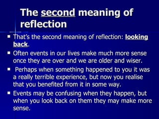 The  second  meaning of reflection That’s the second meaning of reflection:  looking back .  Often events in our lives make much more sense once they are over and we are older and wiser. Perhaps when something happened to you it was a really terrible experience, but now you realise that you benefited from it in some way.  Events may be confusing when they happen, but when you look back on them they may make more sense. 