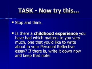 TASK - Now try this… Stop and think.  Is there a  childhood experience  you have had which matters to you very much, one that you’d like to write about in your Personal Reflective essay? If there is, write it down now and keep that note. 