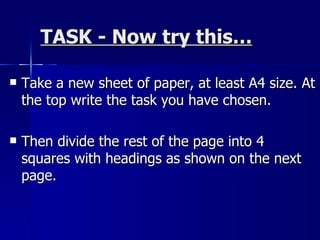 TASK - Now try this… Take a new sheet of paper, at least A4 size. At the top write the task you have chosen.  Then divide the rest of the page into 4 squares with headings as shown on the next page. 