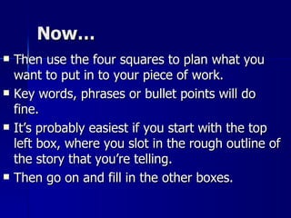 Now… Then use the four squares to plan what you want to put in to your piece of work.  Key words, phrases or bullet points will do fine.  It’s probably easiest if you start with the top left box, where you slot in the rough outline of the story that you’re telling.  Then go on and fill in the other boxes. 