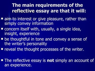 The main requirements of the  reflective   essay are that it will:  aim to interest or give pleasure, rather than simply convey information  concern itself with, usually, a single idea, insight, experience  be thoughtful in tone and convey a sense of the writer’s personality  reveal the thought processes of the writer.  The reflective essay is  not  simply an account of an experience.   