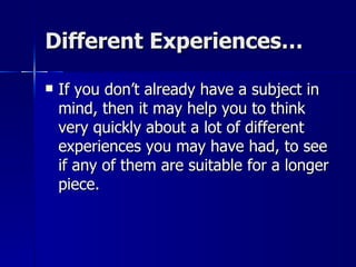 Different Experiences… If you don’t already have a subject in mind, then it may help you to think very quickly about a lot of different experiences you may have had, to see if any of them are suitable for a longer piece. 